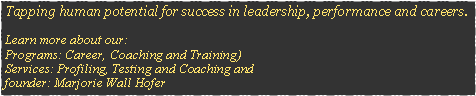 Text Box: Tapping human potential for success in leadership, performance and careers. Learn more about our:
Programs: Career, Coaching and Training) 
Services: Profiling, Testing and Coaching and 
founder: Marjorie Wall Hofer
